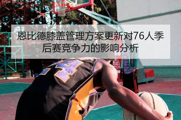 恩比德膝盖管理方案更新对76人季后赛竞争力的影响分析