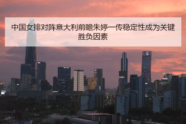 中国女排对阵意大利前瞻朱婷一传稳定性成为关键胜负因素