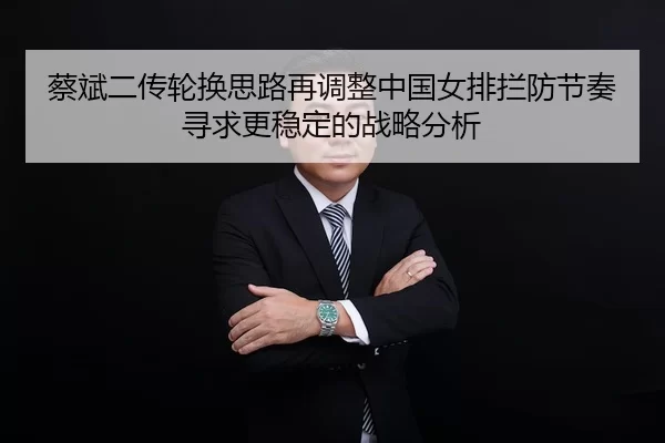 蔡斌二传轮换思路再调整中国女排拦防节奏寻求更稳定的战略分析