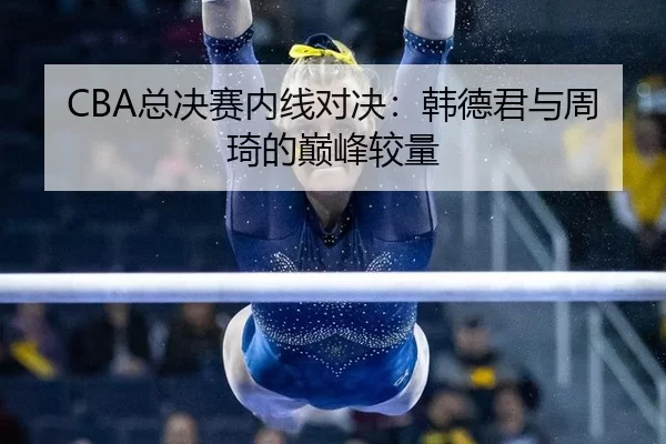 CBA总决赛内线对决：韩德君与周琦的巅峰较量