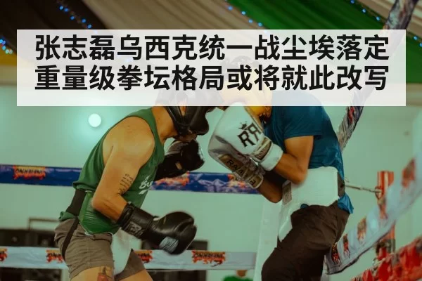 张志磊乌西克统一战尘埃落定重量级拳坛格局或将就此改写