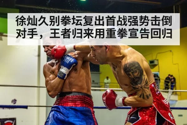 徐灿久别拳坛复出首战强势击倒对手，王者归来用重拳宣告回归