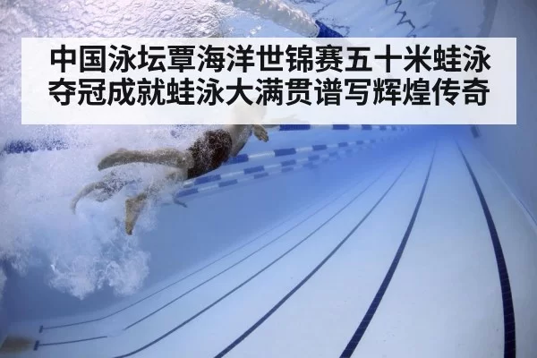 中国泳坛覃海洋世锦赛五十米蛙泳夺冠成就蛙泳大满贯谱写辉煌传奇