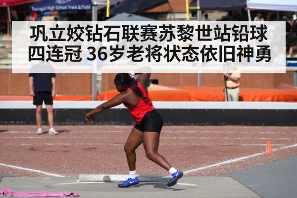 巩立姣钻石联赛苏黎世站铅球四连冠 36岁老将状态依旧神勇